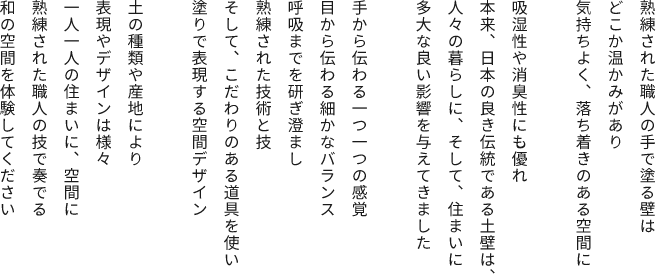 熟練された職人の手で塗る壁はどこか温かみがあり気持ちよく、落ち着きのある空間に吸湿性や消臭性にも優れ本来、日本の良き伝統である土壁は、人々の暮らしに、そして、住まいに多大な良い影響を与えてきました。手から伝わる一つ一つの感覚目から伝わる細かなバランス呼吸までを研ぎ澄まし。熟練された技術と技そして、こだわりのある道具を使い塗り表現する空間デザイン土の種類や産地により表現やデザインは様々一人一人の住まいに、空間に熟練された職人の技で奏でる和の空間を体験してください